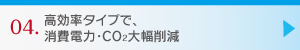 04.高効率タイプで、消費電力・CO2大幅削減