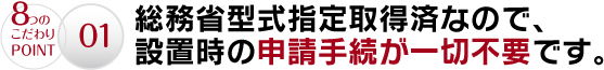 01.総務省型式指定取得済なので、設置時の申請手続が一切不要です。