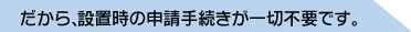 だから、設置時の申請手続きが一切不要です。