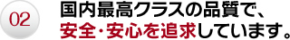 02.国内最高クラスの品質で、安全・安心を追求しています。