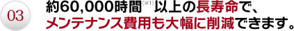 03.約60,000時間以上の長寿命で、メンテナンス費用も大幅に削減できます。