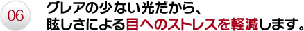 06.グレアの少ない光だから、眩しさによる目へのストレスを軽減します。