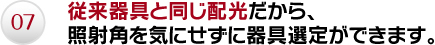 07.従来器具と同じ配光だから、照射角を気にせずに器具選定ができます。