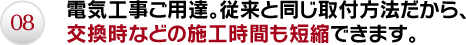 08.電気工事ご用達。従来と同じ取付方法だから、交換時などの施工時間も短縮できます。